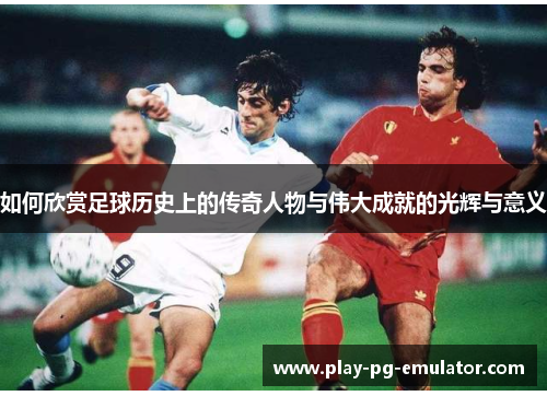 如何欣赏足球历史上的传奇人物与伟大成就的光辉与意义