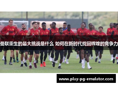 曼联重生的最大挑战是什么 如何在新时代找回辉煌的竞争力
