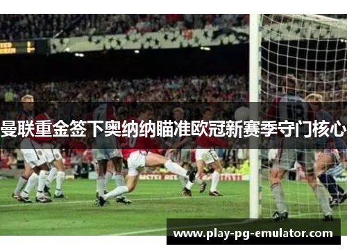 曼联重金签下奥纳纳瞄准欧冠新赛季守门核心